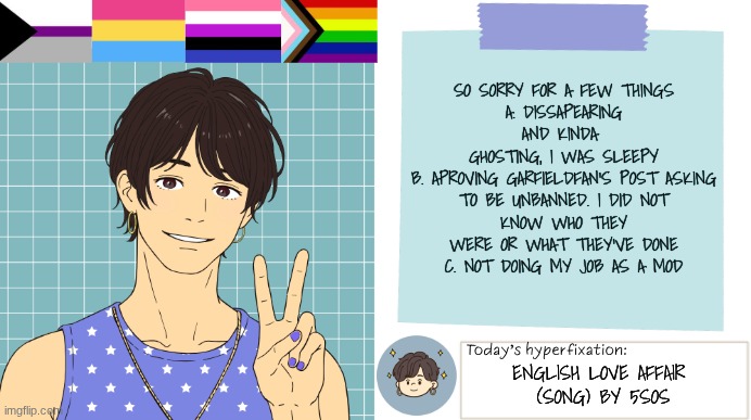 Many Apologies | so sorry for a few things
a. dissapearing and kinda 
ghosting, I was sleepy
b. Aproving GarfieldFan's post asking
to be unbanned. I did not
know who they were or what they've done
c. not doing my job as a mod; English Love Affair 
(song) by 5SOS | image tagged in thepapercranearmy template 3 | made w/ Imgflip meme maker