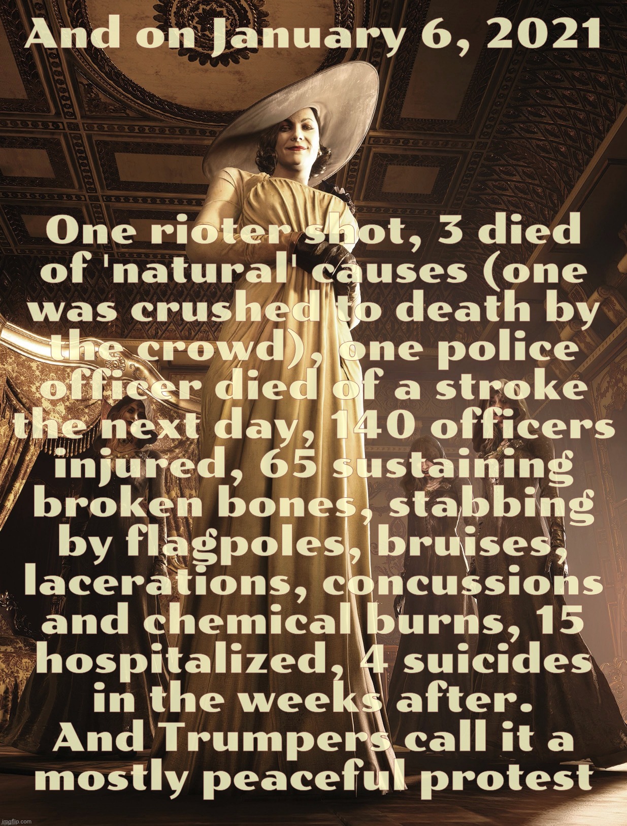 Lady Dimitrescu | And on January 6, 2021; One rioter shot, 3 died
of 'natural' causes (one
was crushed to death by
the crowd), one police
officer died of a stroke
the next day, 140 officers
injured, 65 sustaining
broken bones, stabbing
by flagpoles, bruises,
lacerations, concussions
and chemical burns, 15
hospitalized, 4 suicides
in the weeks after.
And Trumpers call it a
mostly peaceful protest | image tagged in lady dimitrescu | made w/ Imgflip meme maker