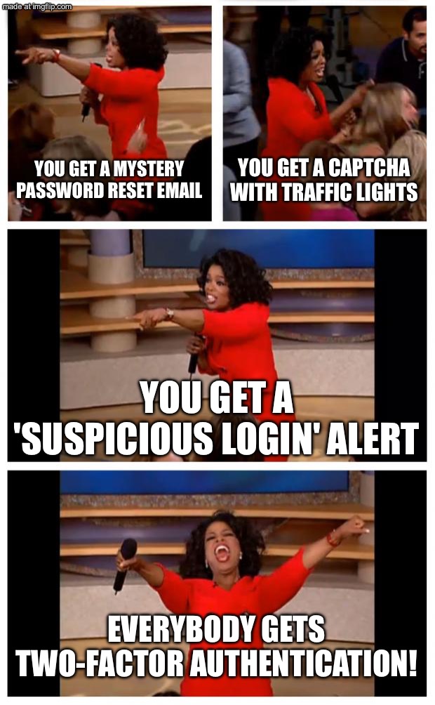 EVERYBODY GETS TWO-FACTOR AUTHENTICATION! | YOU GET A MYSTERY PASSWORD RESET EMAIL; YOU GET A CAPTCHA WITH TRAFFIC LIGHTS; YOU GET A 'SUSPICIOUS LOGIN' ALERT; EVERYBODY GETS TWO-FACTOR AUTHENTICATION! | image tagged in memes,oprah you get a car everybody gets a car,security,internet,password,suspicious | made w/ Imgflip meme maker
