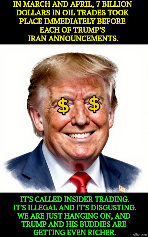 Trump is profiting from the Iran War. | In March and April, 7 billion 
dollars in oil trades took 
place immediately before 
each of Trump's 
Iran announcements. It's called insider trading.
It's illegal and it's disgusting.
We are just hanging on, and 
Trump and his buddies are 
getting even richer. | image tagged in donald trump dollar signs for eyes greed profit avarice mammon,trump,greed,iran,war,profit | made w/ Imgflip meme maker