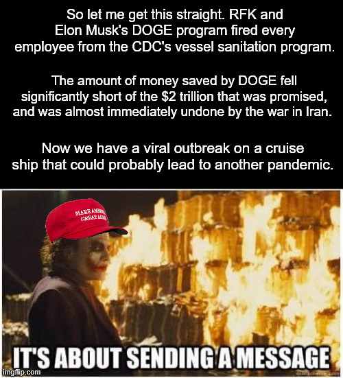 Under most administrations, I'd blame gross negligence. Under this one, they just want the worst outcome possible for all of us. | So let me get this straight. RFK and Elon Musk's DOGE program fired every employee from the CDC's vessel sanitation program. The amount of money saved by DOGE fell significantly short of the $2 trillion that was promised, and was almost immediately undone by the war in Iran. Now we have a viral outbreak on a cruise ship that could probably lead to another pandemic. | image tagged in joker its about sending a message,hantavirus,covid,doge,elon musk,donald trump | made w/ Imgflip meme maker