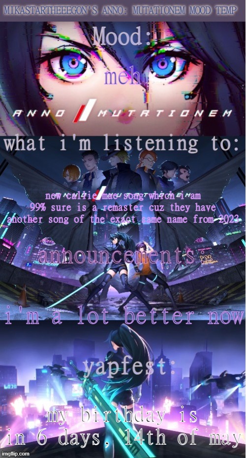 definitely a lot better, i'll elaborate soon | meh; new callie mae song which i am 99% sure is a remaster cuz they have another song of the exact same name from 2023; i'm a lot better now; my birthday is in 6 days, 14th of may | image tagged in mikastartheeegon's anno mutationem mood temp | made w/ Imgflip meme maker
