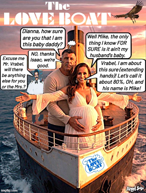 Mike Vrabel and Dianna Russini discuss baby on the love boat | Dianna, how sure
are you that I am
this baby daddy? Well Mike, the only
thing I know FOR
SURE is it ain't my
husband's baby. NO, thanks
Isaac, we're
 good. Excuse me
Mr. Vrabel,
will there
be anything
else for you
or the Mrs.? Vrabel, I am about
this sure (extending
hands)! Let's call it 
about 80%, OH, and
 his name is Mike! | image tagged in mike vrabel and dianna russini on the love boat,mike vrabel,dianna russini,nfl memes,the love boat,baby daddy | made w/ Imgflip meme maker