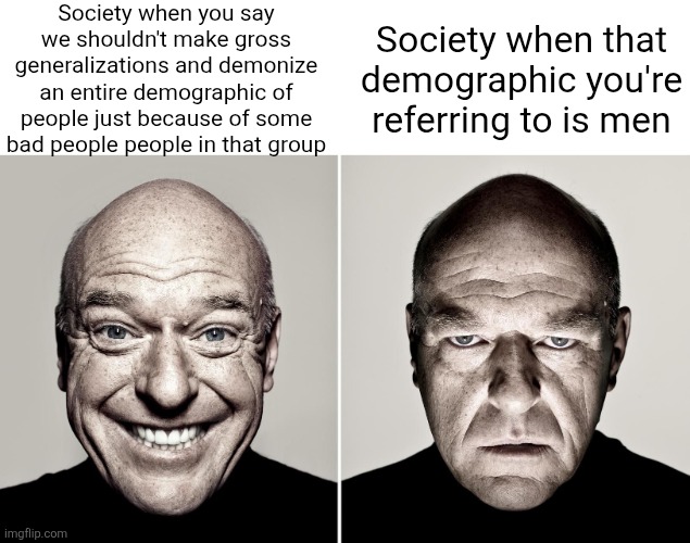 Apparently you can get hated just for believing we shouldn't harbor a prejudice view to a demographic of people | Society when you say we shouldn't make gross generalizations and demonize an entire demographic of people just because of some bad people people in that group; Society when that demographic you're referring to is men | image tagged in dean norris's reaction,not all men,feminism,liberal logic,stupid liberals,liberal hypocrisy | made w/ Imgflip meme maker