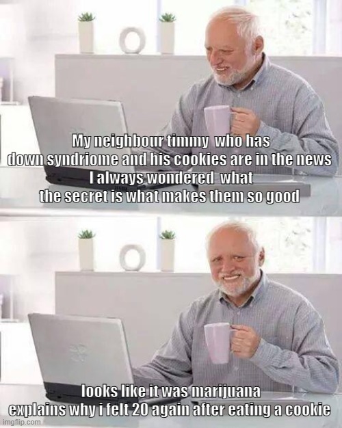 I love these a.i videos of the same character timmy doing something  positive and ends up in a disaster | My neighbour timmy  who has down syndriome and his cookies are in the news 
I always wondered  what the secret is what makes them so good; looks like it was marijuana
explains why i felt 20 again after eating a cookie | image tagged in memes,hide the pain harold | made w/ Imgflip meme maker