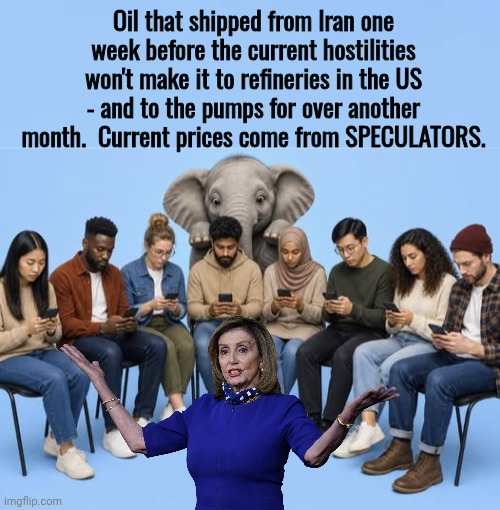 Speculators cause gas price increases | Oil that shipped from Iran one week before the current hostilities won't make it to refineries in the US - and to the pumps for over another month.  Current prices come from SPECULATORS. | image tagged in img png,nancy pelosi wtf | made w/ Imgflip meme maker