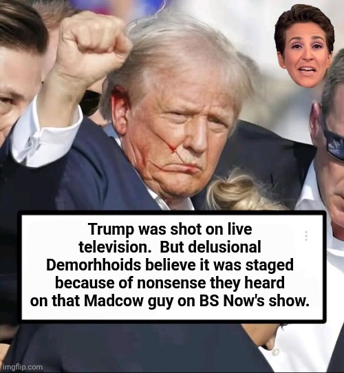 Trump was shot and Madcow's lies won't change facts | Trump was shot on live television.  But delusional Demorhhoids believe it was staged because of nonsense they heard on that Madcow guy on BS Now's show. | image tagged in trump shot,mad,cow,lying | made w/ Imgflip meme maker