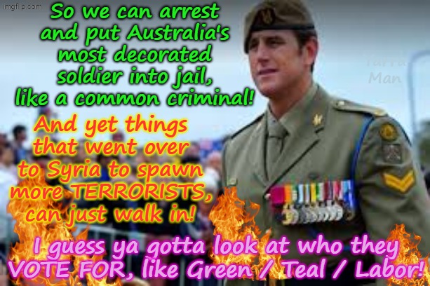 The real tragedy of the way Ben Roberts Smith VC MG, is that this million dollar assassination, will put off other SAS soldiers! | So we can arrest and put Australia's most decorated soldier into jail, like a common criminal! Yarra Man; And yet things that went over to Syria to spawn more TERRORISTS, can just walk in! I guess ya gotta look at who they VOTE FOR, like Green / Teal / Labor! | image tagged in ultra far left greens teals labor,australian federal police,anthony albanese stalin starmer,afghanistan islam,bastards | made w/ Imgflip meme maker