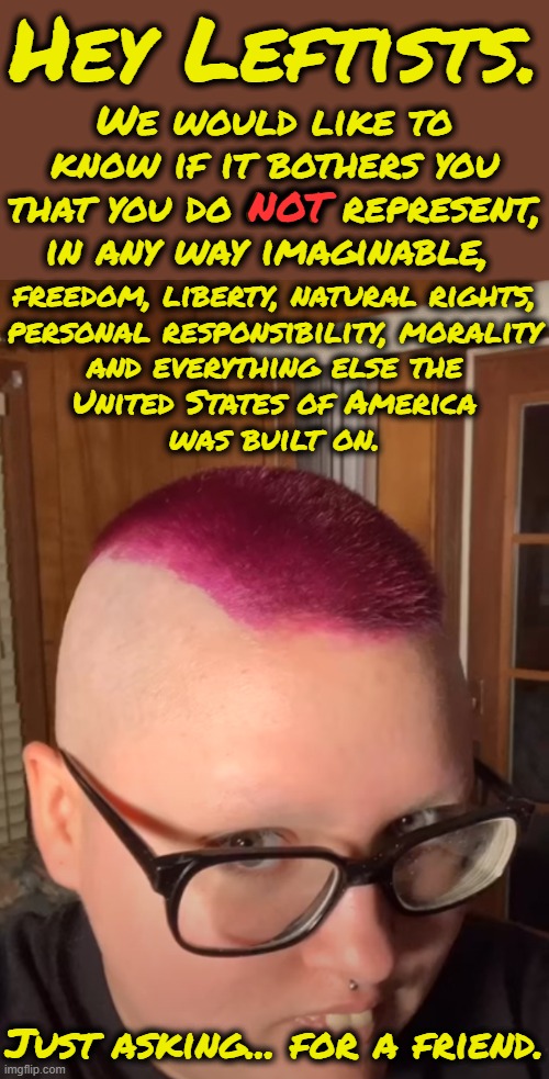 Lefties probably think they do represent that but they are sadly mistaken.  They are the opposite of freedom, i.e. fascists | Hey Leftists. We would like to know if it bothers you that you do NOT represent, in any way imaginable, NOT; freedom, liberty, natural rights,
personal responsibility, morality
and everything else the
United States of America
was built on. Just asking... for a friend. | image tagged in leftists policies are anti freedom,they want to control everyone,you must change to accomodate them | made w/ Imgflip meme maker