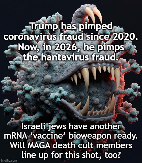 Trump is pimping the hantavirus fraud, and an mRNA ‘vaccine’ is ready. | Trump has pimped coronavirus fraud since 2020.
Now, in 2026, he pimps
the hantavirus fraud. Israeli jews have another mRNA ‘vaccine’ bioweapon ready.
Will MAGA death cult members
line up for this shot, too? | image tagged in donald trump,pandemic,fraud,israel jews,vaccine,weapon | made w/ Imgflip meme maker