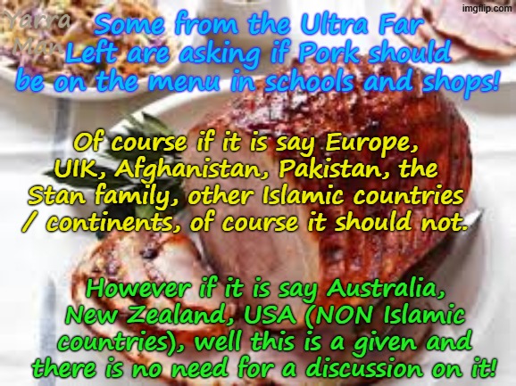 Some people seem to be confusing Australia, NZ, USA etc with Afghanistan, UIK, Europe, Pakistan etc. | Yarra Man; Some from the Ultra Far Left are asking if Pork should be on the menu in schools and shops! Of course if it is say Europe, UIK, Afghanistan, Pakistan, the Stan family, other Islamic countries / continents, of course it should not. However if it is say Australia, New Zealand, USA (NON Islamic countries), well this is a given and there is no need for a discussion on it! | image tagged in pork jpg,ultra far left labor labour ndp democrats,albanese biden ursula von der leyen,self gratification by proxy,woke | made w/ Imgflip meme maker