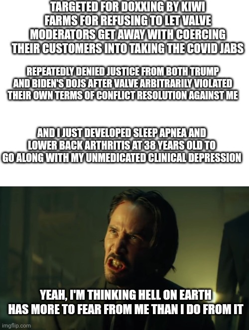 Luigi mangione is starting to look mighty heroic right about now | Targeted for doxxing by Kiwi farms for refusing to let Valve moderators get away with coercing their customers into taking the covid jabs; Repeatedly denied justice from both Trump and Biden's DOJs after Valve arbitrarily violated their own terms of conflict resolution against me; And I just developed sleep apnea and lower back arthritis at 38 years old to go along with my unmedicated clinical depression; Yeah, I'm thinking hell on earth has more to fear from me than I do from it | image tagged in government corruption,suffering,covid-19 | made w/ Imgflip meme maker