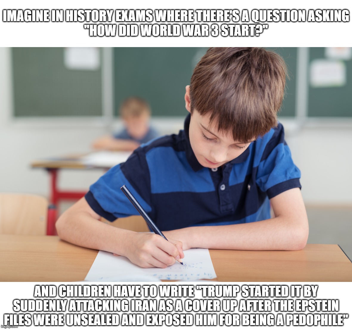 So World War 3 Started All Because of a Pedophile Was Trying to Cover Up His Scandal. Interesting | Imagine in history exams where there's a question asking
"How did world war 3 start?"; and children have to write "trump started it by suddenly attacking iran as a cover up after the epstein files were unsealed and exposed him for being a pedophile" | image tagged in children in exam,trump,donald trump,pedophile,pedophiles,world war 3 | made w/ Imgflip meme maker