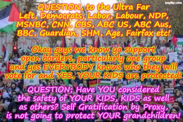 Question to the Ultra Far Left on open borders; yes, YOUR KIDS ARE PROTECTED, what about THEIR KIDS? | QUESTION, to the Ultra Far Left, Democrats, Labor, Labour, NDP, MSNBC, CNN, CBS, ABC US, ABC Aus, BBC, Guardian, SHM, Age, Fairfax etc! Yarra Man; Okay guys we know ya support open borders, particularly one group and yes EVERYBODY knows who they will vote for and YES, YOUR KIDS are protected! QUESTION; Have YOU considered the safety of YOUR KIDS, KIDS as well as others? Self Gratification by Proxy, is not going to protect YOUR grandchildren! | image tagged in self gratification by proxy virtue signalling woke,vote buying,democrats labour labour ndp,albanese stalin starmer von der leyen | made w/ Imgflip meme maker