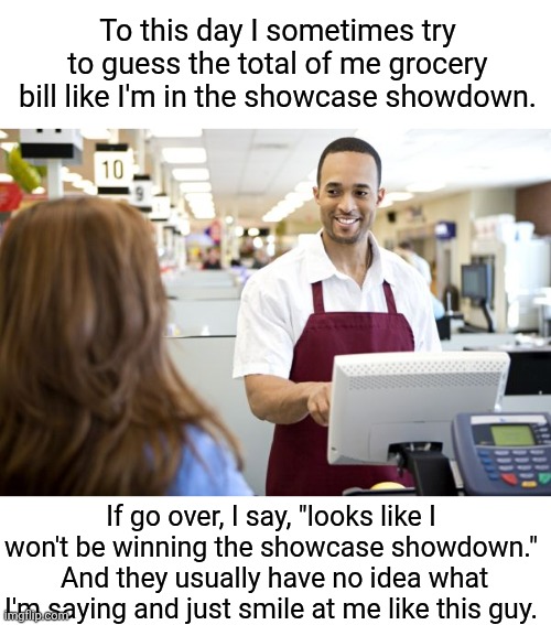 Grocery stores be like | To this day I sometimes try to guess the total of me grocery bill like I'm in the showcase showdown. If go over, I say, "looks like I won't  | image tagged in grocery stores be like | made w/ Imgflip meme maker