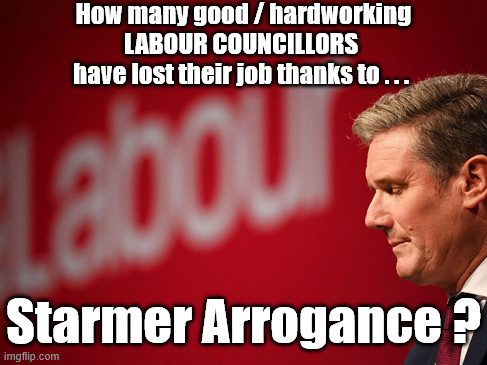 How many good / hardworkingLABOUR COUNCILLORS have lost their job as a direct result of Starmer's Arrogance? | How many good / hardworking
LABOUR COUNCILLORS 
have lost their job thanks to . . . Shame on you ! #Immigration #Starmerout #Labour #KeirStarmer #labourisdead #nevervotelabour #Antisemitism #Savile #Paedo #Worboys #GroomingGangs #Paedophile #IllegalImmigration #Immigrants #Invasion #StarmerResign #strikes #DigitalID #ID Starmerout Labour Starmer Mandelson Rayner Blair KeirStarmer labourisdead Illegal Immigration Immigrants Invasion StarmerResign Island of strangers Lucy Connolly Two-Tier Justice Andy Burnham Hadush Kebatu Iran war Reeves Labour Budget #Mandleson; . . . Labour is never the answer; Shame on you if you're one of the 'misguided dreamers' who voted Starmer / Labour into power; Remember !!! Whatever the problem . . . Voting Labour is 'NEVER' the answer !!! Starmer Arrogance ? | image tagged in starmer labour,lies liar,reform,vote reform,get starmer out,resign | made w/ Imgflip meme maker