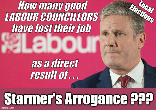 How many good / hardworkingLABOUR COUNCILLORS have lost their job as a direct result of Starmer's Arrogance? | Local Elections; How many good
LABOUR COUNCILLORS 
have lost their job; Shame on you ! #Immigration #Starmerout #Labour #KeirStarmer #labourisdead #nevervotelabour #Antisemitism #Savile #Paedo #Worboys #GroomingGangs #Paedophile #IllegalImmigration #Immigrants #Invasion #StarmerResign #strikes #DigitalID #ID Starmerout Labour Starmer Mandelson Rayner Blair KeirStarmer labourisdead Illegal Immigration Immigrants Invasion StarmerResign Island of strangers Lucy Connolly Two-Tier Justice Andy Burnham Hadush Kebatu Iran war Reeves Labour Budget #Mandleson; . . . Labour is never the answer; Shame on you if you're one of the 'misguided dreamers' who voted Starmer / Labour into power; as a direct result of . . . Starmer's Arrogance ??? | image tagged in starmer labour,liar lies,local elections,starmer resign,get starmer out | made w/ Imgflip meme maker