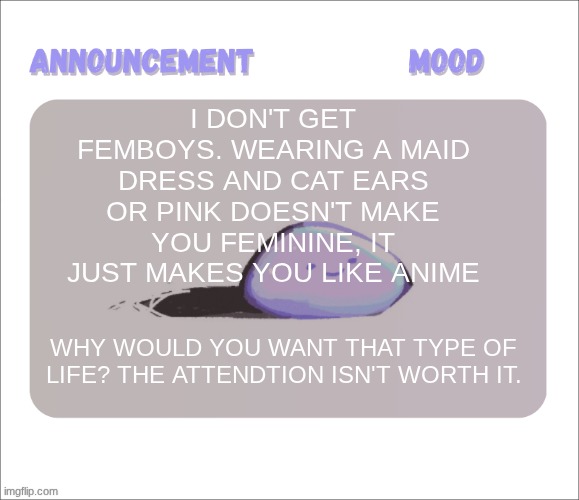 Sure, attention is awesome. but there are so many healthier ways to get it, like creating something amazing, like music, or art. | I don't get femboys. wearing a maid dress and cat ears or pink doesn't make you feminine, it just makes you like anime; Why would you want that type of life? the attendtion isn't worth it. | image tagged in petrock's temp | made w/ Imgflip meme maker