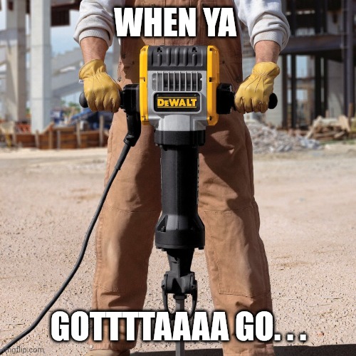Jackhammer | When ya Gottttaaaa go. . . | image tagged in jackhammer | made w/ Imgflip meme maker