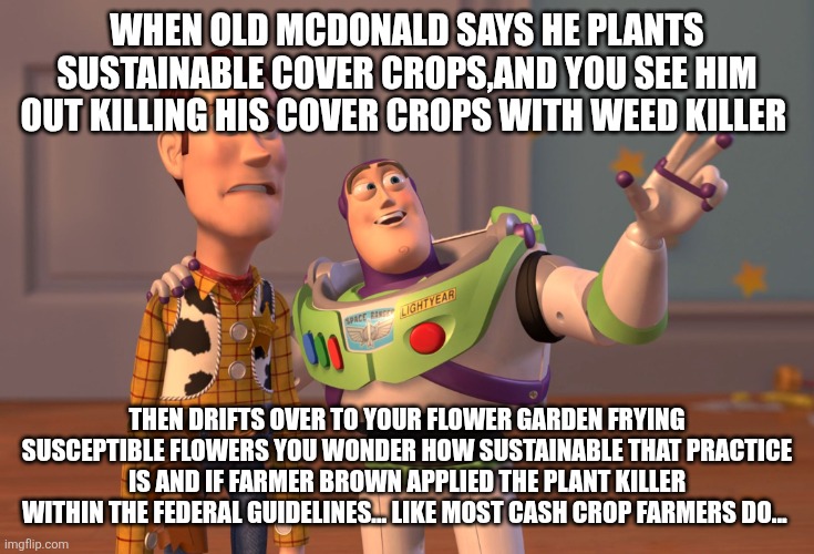 X, X Everywhere | When old McDonald says he plants sustainable cover crops,and you see him out killing his cover crops with weed killer; Then drifts over to your flower garden frying susceptible flowers you wonder how sustainable that practice is and if farmer brown applied the plant killer within the federal guidelines... Like most cash crop farmers do... | image tagged in memes,x x everywhere | made w/ Imgflip meme maker