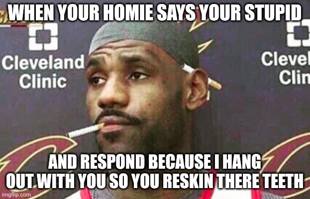big cheeks for weeks | when your homie says your stupid; and respond because I hang out with you so you reskin there teeth | image tagged in lebron cigarette | made w/ Imgflip meme maker