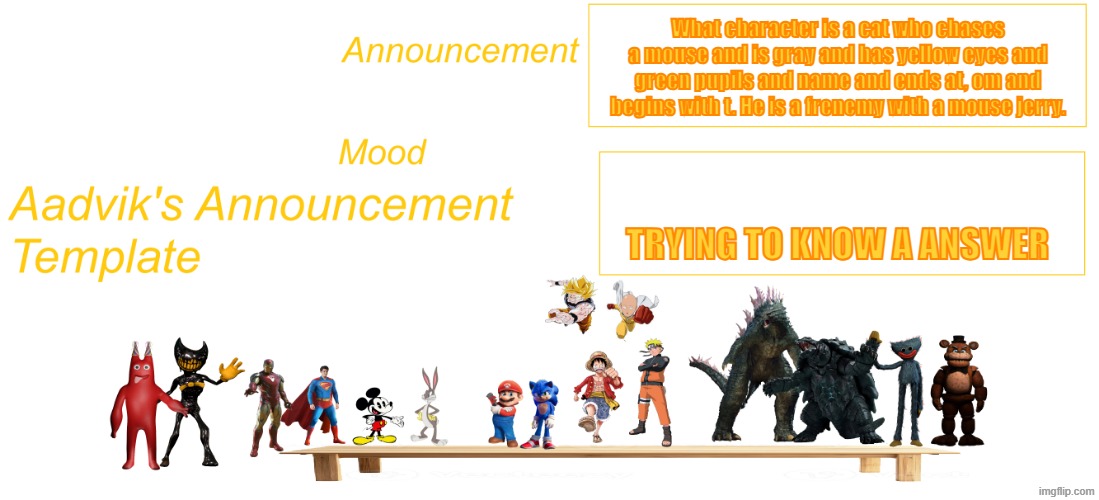 The cooler Aadvik's announcement template | What character is a cat who chases a mouse and is gray and has yellow eyes and green pupils and name and ends at, om and begins with t. He is a frenemy with a mouse jerry. trying to know a answer | image tagged in the cooler aadvik's announcement template | made w/ Imgflip meme maker