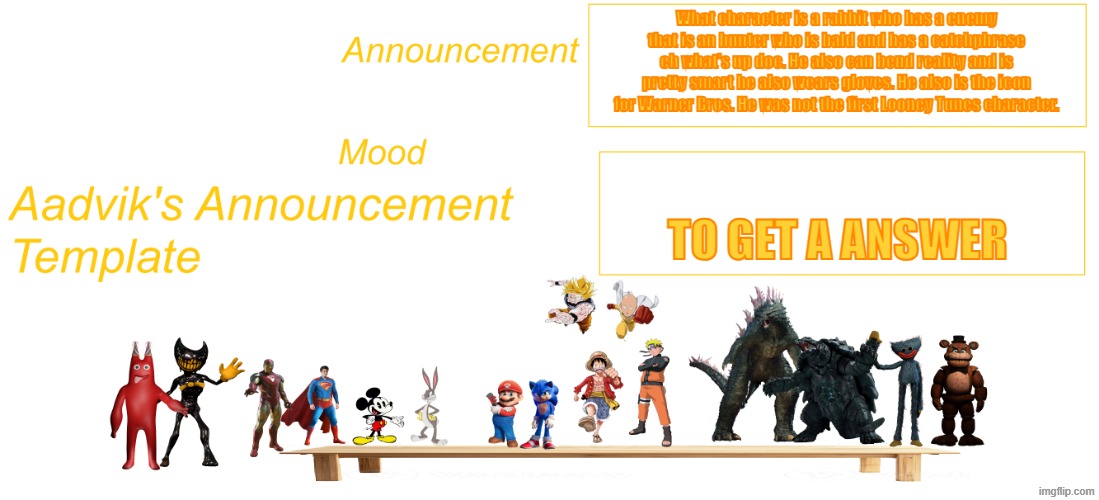 The cooler Aadvik's announcement template | What character is a rabbit who has a enemy that is an hunter who is bald and has a catchphrase eh what's up doc. He also can bend reality and is pretty smart he also wears gloves. He also is the icon for Warner Bros. He was not the first Looney Tunes character. to get a answer | image tagged in the cooler aadvik's announcement template | made w/ Imgflip meme maker