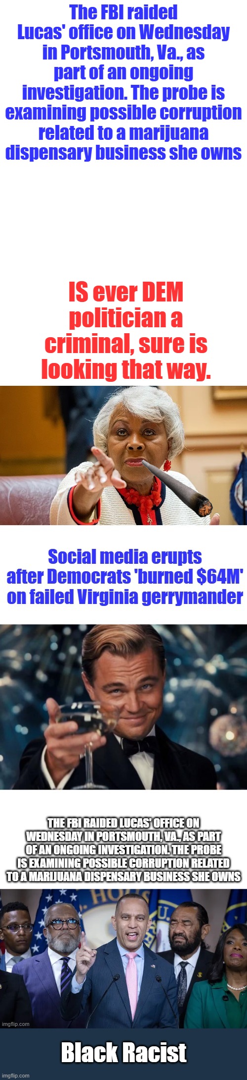 Are all dems criminals ? | The FBI raided Lucas' office on Wednesday in Portsmouth, Va., as part of an ongoing investigation. The probe is examining possible corruption related to a marijuana dispensary business she owns; IS ever DEM politician a criminal, sure is looking that way. Black Racist | made w/ Imgflip meme maker