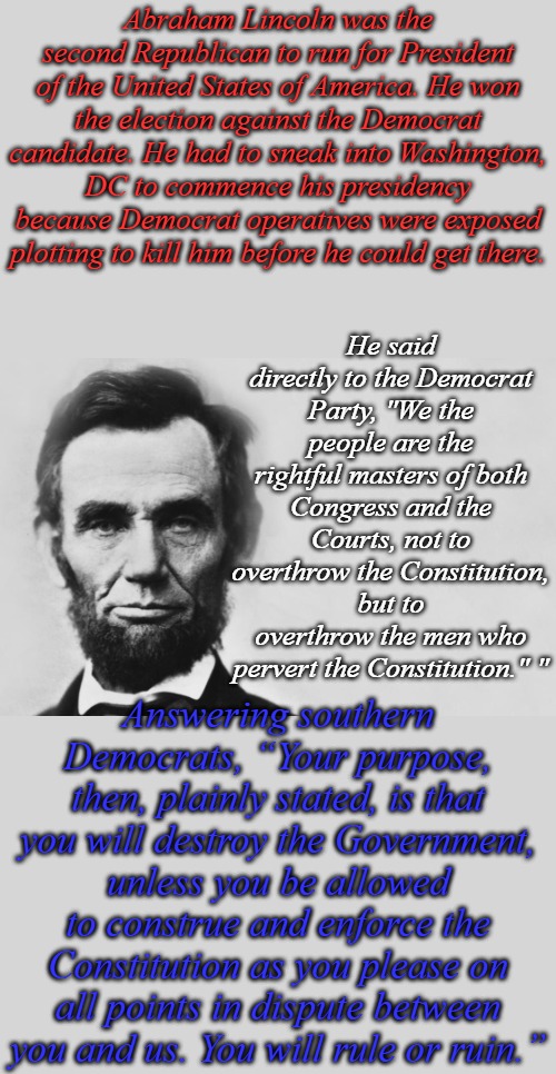 Democrats the party of slavery, the same party, same tactics, same objectives, different century. | Abraham Lincoln was the second Republican to run for President of the United States of America. He won the election against the Democrat candidate. He had to sneak into Washington, DC to commence his presidency because Democrat operatives were exposed plotting to kill him before he could get there. He said directly to the Democrat Party, "We the people are the rightful masters of both Congress and the Courts, not to overthrow the Constitution, but to overthrow the men who pervert the Constitution." "; Answering southern Democrats, “Your purpose, then, plainly stated, is that you will destroy the Government, unless you be allowed to construe and enforce the Constitution as you please on all points in dispute between you and us. You will rule or ruin.” | image tagged in abraham lincoln | made w/ Imgflip meme maker