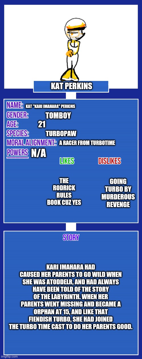 Rp time!! You see her for the first time, what do u do? | Kat perkins; Kat "kari imahara" perkins; Tomboy; 21; Turbopaw; N/a; A racer from turbotime; The rodrick rules book cuz yes; Going turbo by murderous revenge; Kari Imahara had caused her parents to go wild when she was atoddelr, and had always have Been told of the story of the labyrinth. When her parents went missing and became a orphan at 15, and like that fiendish turbo, she had joined the turbo time cast to do her parents good. | image tagged in oc full showcase v2,wreck it ralph,ocs,turbo | made w/ Imgflip meme maker