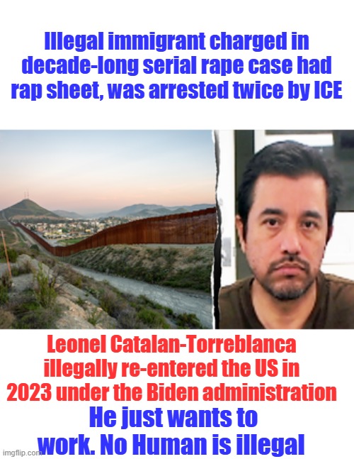 Illegal immigrant charged in decade-long serial rape case had rap sheet, was arrested twice by ICE; Leonel Catalan-Torreblanca illegally re-entered the US in 2023 under the Biden administration; He just wants to work. No Human is illegal | made w/ Imgflip meme maker