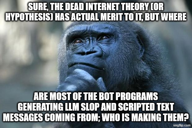 Who is making most of these predominantly LLM-based bots that are overrunning social media and even some imageboards? | Sure, the dead internet theory (or hypothesis) has actual merit to it, but where; are most of the bot programs generating LLM slop and scripted text messages coming from; who is making them? | image tagged in deep thoughts,memes,dead internet theory,bots,ai slop,monke | made w/ Imgflip meme maker