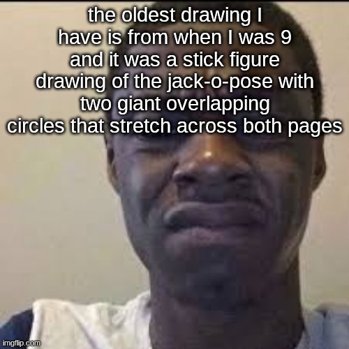 the oldest drawing I have is from when I was 9 and it was a stick figure drawing of the jack-o-pose with two giant overlapping circles that stretch across both pages | made w/ Imgflip meme maker