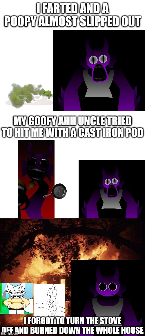 Goofy ahh durple's story part 1 (idk why did i make this shit) | I farted and a poopy almost slipped out; My goofy ahh uncle tried to hit me with a cast iron pod; I forgot to turn the stove off and burned down the whole house | image tagged in goofy ahh,shitpost,bullshit,this is some serious gourmet shit | made w/ Imgflip meme maker