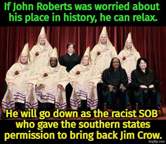 Supreme Court racist KKK Jim Crow segregation John Roberts vote | If John Roberts was worried about 
his place in history, he can relax. He will go down as the racist SOB 
who gave the southern states permission to bring back Jim Crow. | image tagged in supreme court racist kkk jim crow segregation john roberts vote,trump,supreme court,racist,kkk,jim crow | made w/ Imgflip meme maker