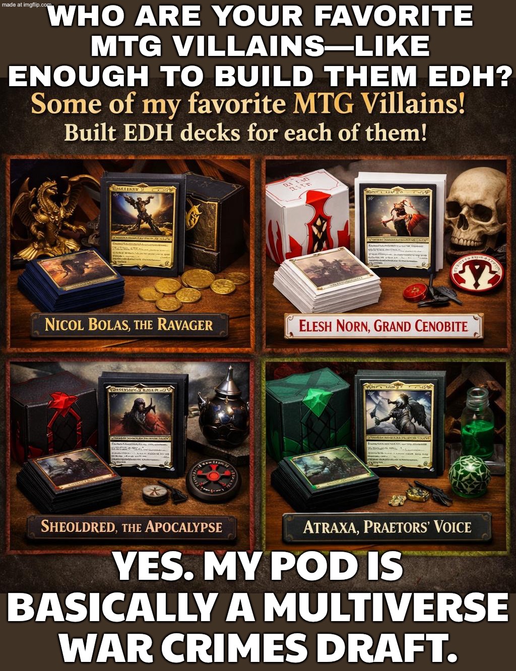 "Who are your favorite MTG villains?"; "Enough to build EDH decks?"\nMe: Already sleeved. Already hated. Already winning. | WHO ARE YOUR FAVORITE MTG VILLAINS—LIKE ENOUGH TO BUILD THEM EDH? YES. MY POD IS BASICALLY A MULTIVERSE WAR CRIMES DRAFT. | image tagged in edh/commander,villains,gaming,winning,questions,gamers | made w/ Imgflip meme maker