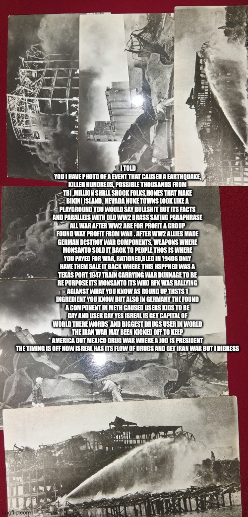 The Disaster that history books kept hidden from you | I told you I have photo of a event that caused a earthquake, killed hundreds, possible thousands from tbi ,million shrll shock folks,hones that make bikini island,  Nevada nuke towns look like a playground you would say bullshit but its facts and parallels with old ww2 brass saying paraphrase all war after ww2 are for profit a group found way profit from war . After ww2 allies made german destroy war components, weapons where Monsanto sold it back to people thos is where you payed for war, rationed,bled in 1940s only have them sale it back where this hsppned was a texas port 1947 train carrying war dunnage to be re purpose its Monsanto its who rfk was rallying agianst what you know as round up thsts 1 ingredient you know but also in Germany the found a component in meth caused users kids to be gay and user gay yes isreal is gey capital of world there words  and biggest drugs user in world the iran war may been kicked off to keep America out Mexico drug war where a jo0 is president the timing is off now isreal has its flow of drugs and get iran war but I digress | image tagged in wtf,texas | made w/ Imgflip meme maker