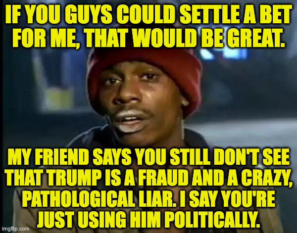 I have $2.17 riding on this. | if you guys could settle a bet
for me, that would be great. my friend says you still don't see
that trump is a fraud and a crazy,
pathological liar. i say you're
just using him politically. | image tagged in memes,y'all got any more of that,trump | made w/ Imgflip meme maker