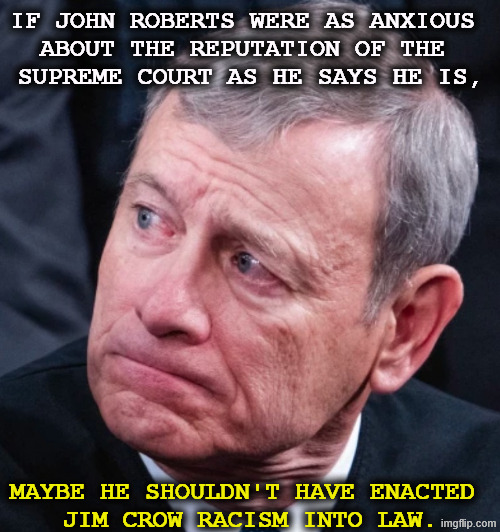John Roberts Supreme Court voting rights Jim Crow racism | If John Roberts were as anxious 
about the reputation of the 
Supreme Court as he says he is, maybe he shouldn't have enacted 
Jim Crow racism into law. | image tagged in john roberts supreme court voting rights jim crow racism,john roberts,supreme court,voting,jim crow,racism | made w/ Imgflip meme maker