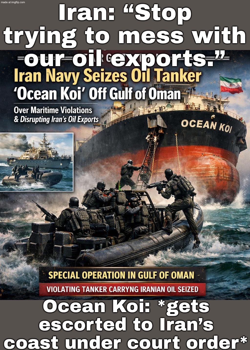 Meanwhile: Supreme National Security Council + court order — “Stop trying to mess with our oil exports.” | Iran: “Stop trying to mess with our oil exports.”; Ocean Koi: *gets escorted to Iran’s coast under court order* | image tagged in world war iii behind the lines target iran,world war 3,iran,oil,donald trump,threat to our national secuirty | made w/ Imgflip meme maker