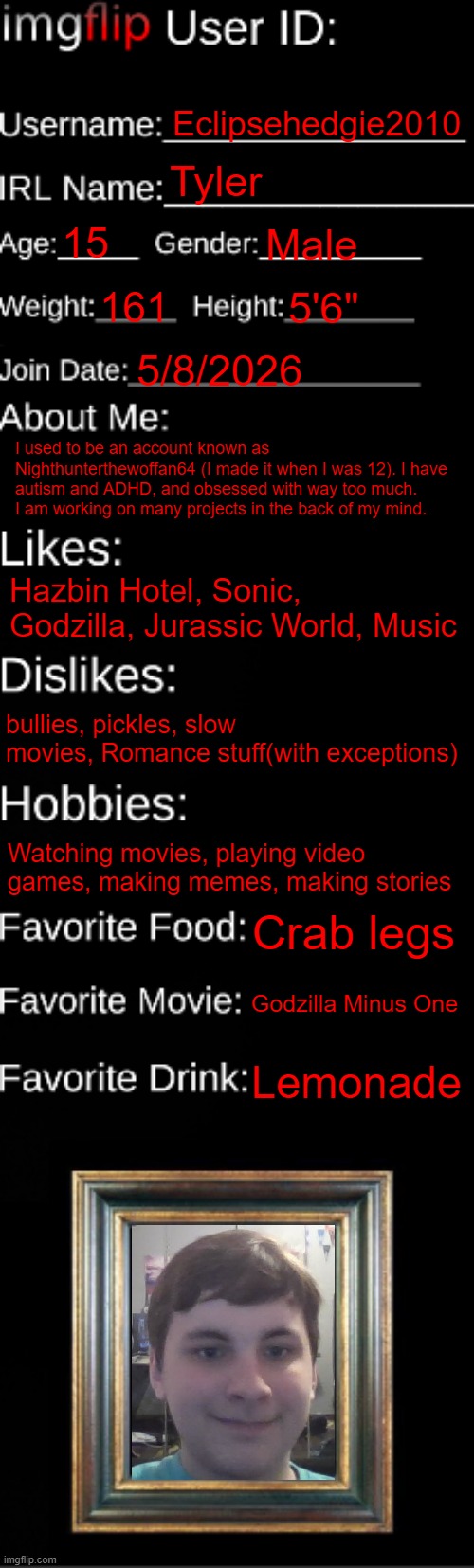 New-ish user | Eclipsehedgie2010; Tyler; 15; Male; 161; 5'6"; 5/8/2026; I used to be an account known as Nighthunterthewoffan64 (I made it when I was 12). I have autism and ADHD, and obsessed with way too much. I am working on many projects in the back of my mind. Hazbin Hotel, Sonic, Godzilla, Jurassic World, Music; bullies, pickles, slow movies, Romance stuff(with exceptions); Watching movies, playing video games, making memes, making stories; Crab legs; Godzilla Minus One; Lemonade | image tagged in imgflip id card | made w/ Imgflip meme maker