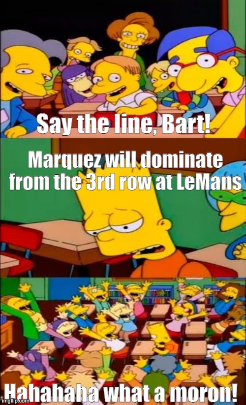 say the line bart! simpsons | Say the line, Bart! Marquez will dominate from the 3rd row at LeMans; Hahahaha what a moron! | image tagged in say the line bart simpsons | made w/ Imgflip meme maker