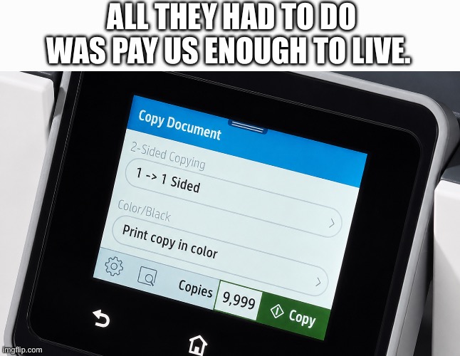 Pay us enough to live | All they had to do was pay us enough to live. | image tagged in printer 9 999 | made w/ Imgflip meme maker