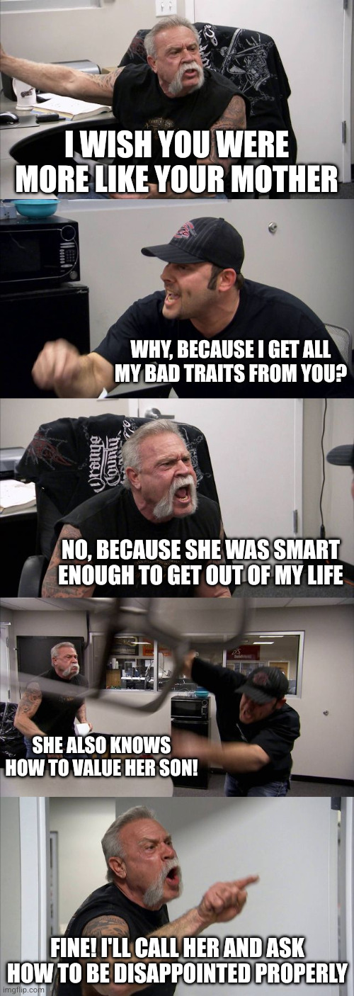 Happy Mother's Day! | I WISH YOU WERE MORE LIKE YOUR MOTHER; Why, because I get all
my bad traits from you? No, because she was smart enough to get out of my life; She also knows how to value her son! FINE! I'LL CALL HER AND ASK HOW TO BE DISAPPOINTed PROPERLY | image tagged in memes,american chopper argument,remix | made w/ Imgflip meme maker