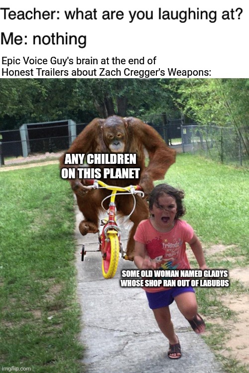 Epic Voice Guy's brain at the end of Honest Trailers about Zach Cregger's Weapons:; Any children on this planet; Some old woman named Gladys whose shop ran out of Labubus | image tagged in teacher what are you laughing at,orangutan chasing girl on a tricycle,honest trailers,labubu,weapons,sold out | made w/ Imgflip meme maker