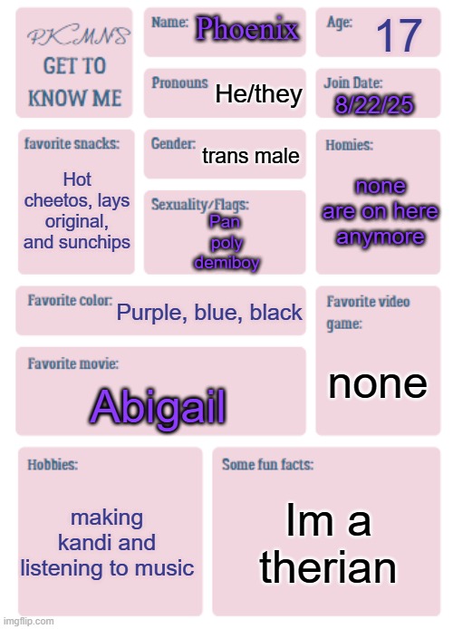 PKMN's Get to Know Me | 17; Phoenix; He/they; 8/22/25; trans male; none are on here anymore; Hot cheetos, lays original, and sunchips; Pan 
poly
demiboy; Purple, blue, black; none; Abigail; making kandi and listening to music; Im a therian | image tagged in pkmn's get to know me | made w/ Imgflip meme maker