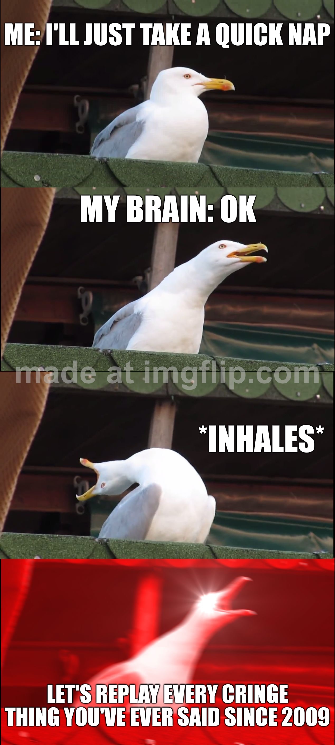ME: I'll just take a quick nap; MY BRAIN: ok; *INHALES*; LET'S REPLAY EVERY CRINGE THING YOU'VE EVER SAID SINCE 2009 | ME: I'll just take a quick nap; MY BRAIN: ok; *INHALES*; LET'S REPLAY EVERY CRINGE THING YOU'VE EVER SAID SINCE 2009 | image tagged in memes,inhaling seagull,cringe,cringe worthy,inhales,nap | made w/ Imgflip meme maker