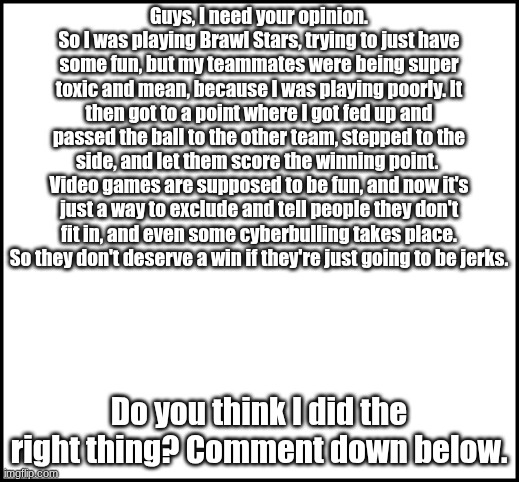 I'm calling out  ALL the toxic gamers out there | Guys, I need your opinion.
So I was playing Brawl Stars, trying to just have some fun, but my teammates were being super toxic and mean, because I was playing poorly. It then got to a point where I got fed up and passed the ball to the other team, stepped to the side, and let them score the winning point.  Video games are supposed to be fun, and now it's just a way to exclude and tell people they don't fit in, and even some cyberbulling takes place. So they don't deserve a win if they're just going to be jerks. Do you think I did the right thing? Comment down below. | image tagged in blank | made w/ Imgflip meme maker