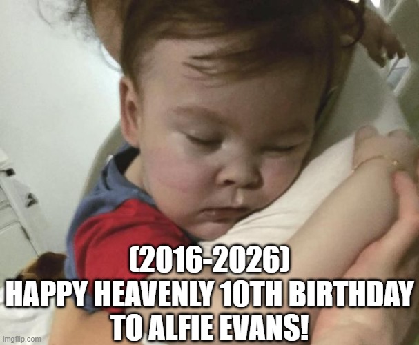 Alfie Evans's Heavenly 10th Birthday! | (2016-2026)
Happy Heavenly 10th Birthday
To Alfie Evans! | image tagged in left exit 12 off ramp,ocean,bowser and bowser jr nsfw,squidward sleeping | made w/ Imgflip meme maker