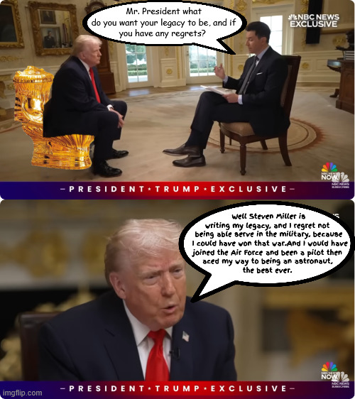 Trump's Legacy Interview | Mr. President what 
do you want your legacy to be, and if 
you have any regrets? Well Steven Miller is writing my legacy, and I regret not 
being able serve in the military, because

 I could have won that war.And I would have
joined the Air Force and been a pilot then 
aced my way to being an astronaut, 
the best ever. | image tagged in trump's legacy interview,trump the astronaut,won the veitnam war,i aced the cognitave test 3 times | made w/ Imgflip meme maker
